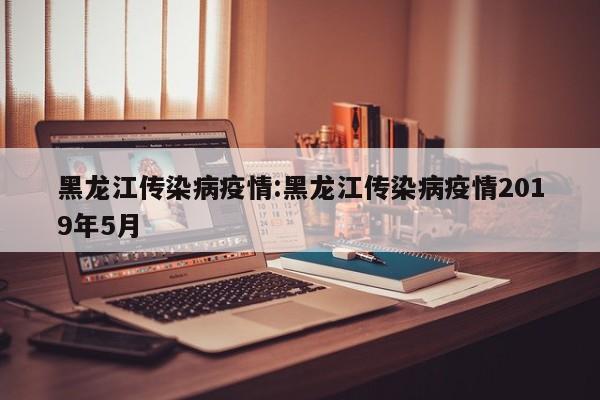 黑龙江传染病疫情:黑龙江传染病疫情2019年5月