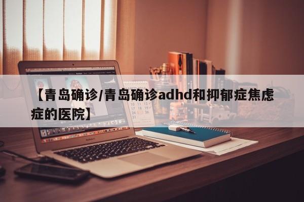 【青岛确诊/青岛确诊adhd和抑郁症焦虑症的医院】