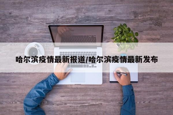 哈尔滨疫情最新报道/哈尔滨疫情最新发布