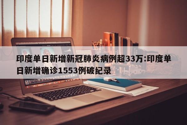 印度单日新增新冠肺炎病例超33万:印度单日新增确诊1553例破纪录
