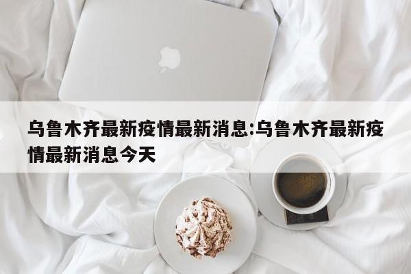 乌鲁木齐最新疫情最新消息:乌鲁木齐最新疫情最新消息今天