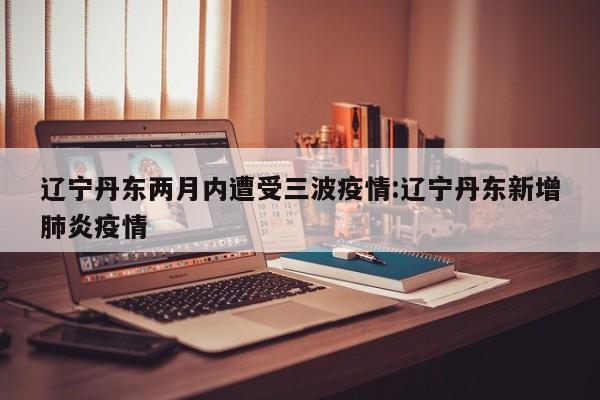 辽宁丹东两月内遭受三波疫情:辽宁丹东新增肺炎疫情