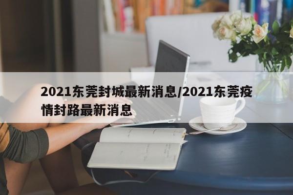 2021东莞封城最新消息/2021东莞疫情封路最新消息