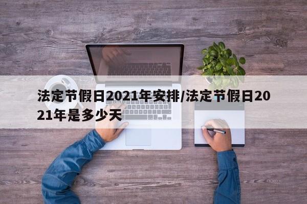 法定节假日2021年安排/法定节假日2021年是多少天