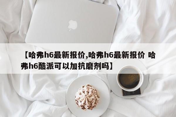 【哈弗h6最新报价,哈弗h6最新报价 哈弗h6酷派可以加抗磨剂吗】