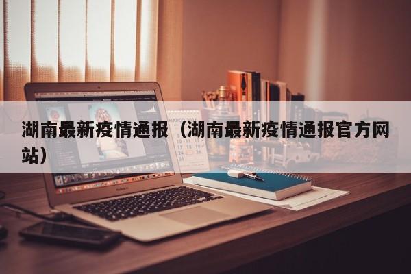 湖南最新疫情通报(湖南最新疫情通报官方网站)
