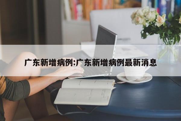 广东新增病例:广东新增病例最新消息
