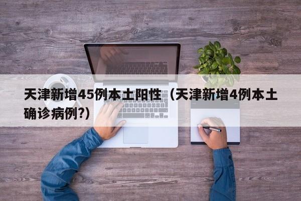 天津新增45例本土阳性(天津新增4例本土确诊病例?)