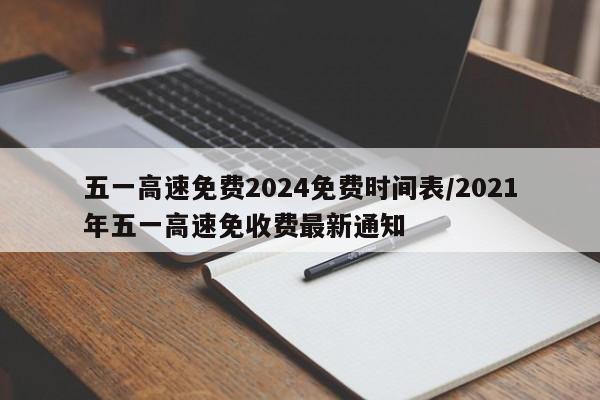 五一高速免费2024免费时间表/2021年五一高速免收费最新通知