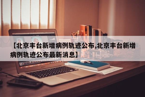 【北京丰台新增病例轨迹公布,北京丰台新增病例轨迹公布最新消息】