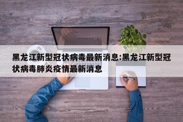 黑龙江新型冠状病毒最新消息:黑龙江新型冠状病毒肺炎疫情最新消息