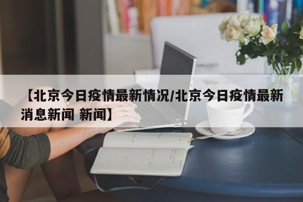 【北京今日疫情最新情况/北京今日疫情最新消息新闻 新闻】