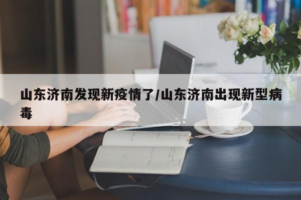山东济南发现新疫情了/山东济南出现新型病毒