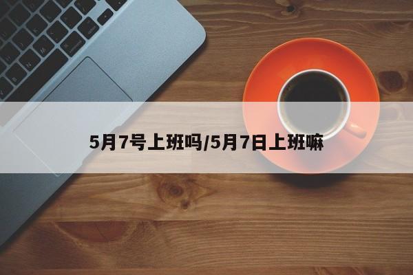5月7号上班吗/5月7日上班嘛