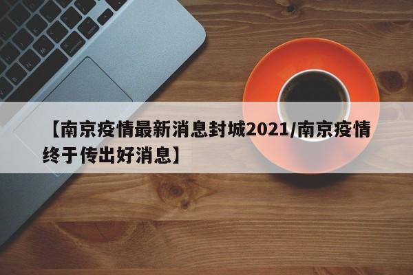 【南京疫情最新消息封城2021/南京疫情终于传出好消息】