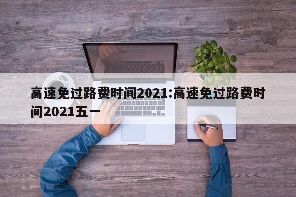 高速免过路费时间2021:高速免过路费时间2021五一