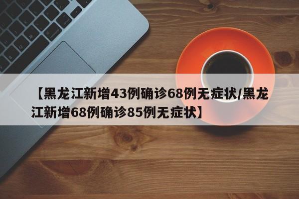 【黑龙江新增43例确诊68例无症状/黑龙江新增68例确诊85例无症状】