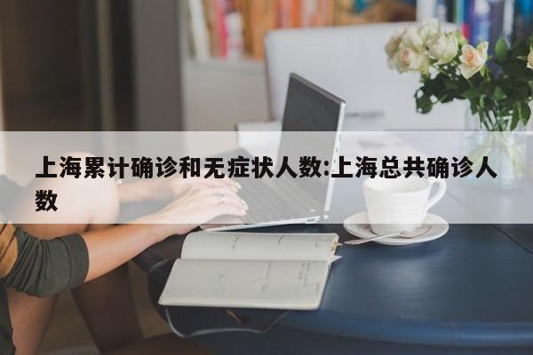 上海累计确诊和无症状人数:上海总共确诊人数