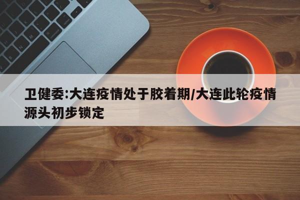 卫健委:大连疫情处于胶着期/大连此轮疫情源头初步锁定
