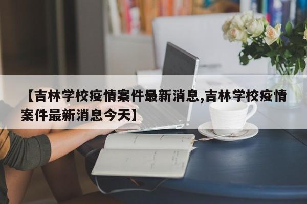 【吉林学校疫情案件最新消息,吉林学校疫情案件最新消息今天】