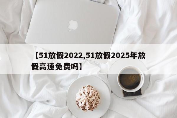 【51放假2022,51放假2025年放假高速免费吗】