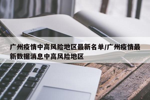 广州疫情中高风险地区最新名单/广州疫情最新数据消息中高风险地区
