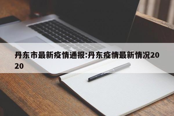丹东市最新疫情通报:丹东疫情最新情况2020