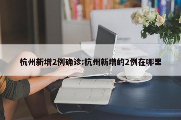 杭州新增2例确诊:杭州新增的2例在哪里