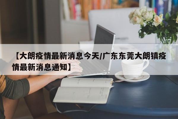 【大朗疫情最新消息今天/广东东莞大朗镇疫情最新消息通知】
