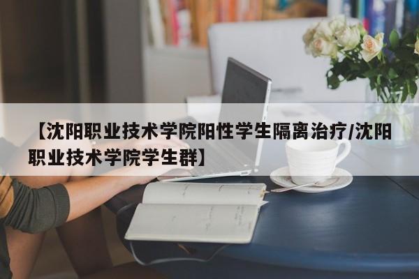 【沈阳职业技术学院阳性学生隔离治疗/沈阳职业技术学院学生群】
