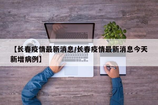 【长春疫情最新消息/长春疫情最新消息今天新增病例】