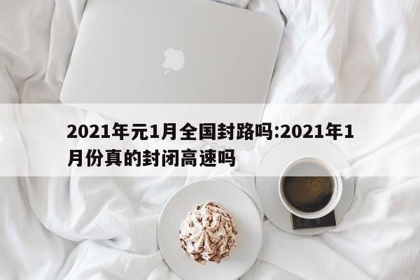 2021年元1月全国封路吗:2021年1月份真的封闭高速吗