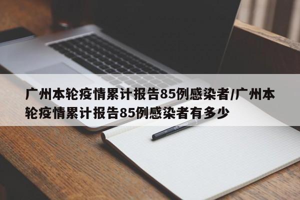 广州本轮疫情累计报告85例感染者/广州本轮疫情累计报告85例感染者有多少