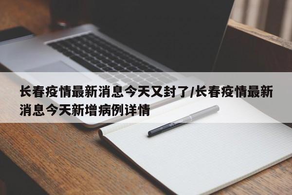 长春疫情最新消息今天又封了/长春疫情最新消息今天新增病例详情