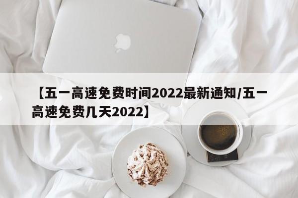 【五一高速免费时间2022最新通知/五一高速免费几天2022】
