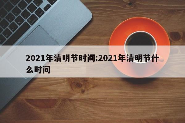 2021年清明节时间:2021年清明节什么时间