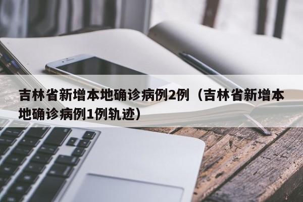 吉林省新增本地确诊病例2例(吉林省新增本地确诊病例1例轨迹)