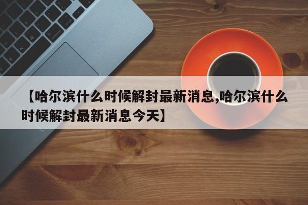 【哈尔滨什么时候解封最新消息,哈尔滨什么时候解封最新消息今天】