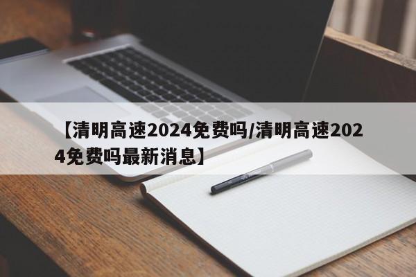 【清明高速2024免费吗/清明高速2024免费吗最新消息】