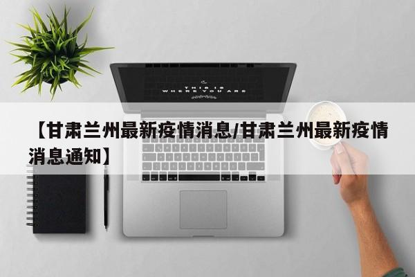 【甘肃兰州最新疫情消息/甘肃兰州最新疫情消息通知】