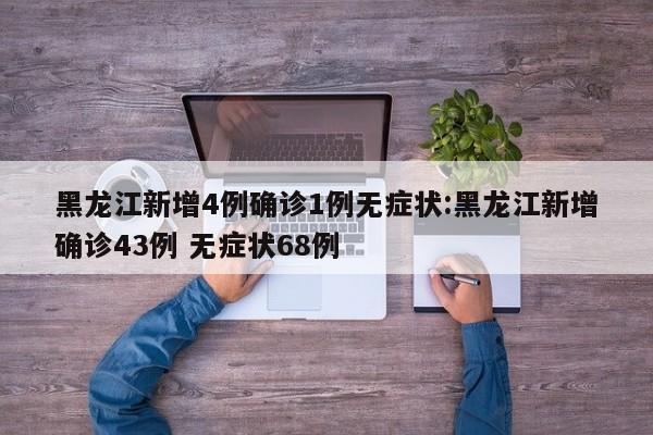 黑龙江新增4例确诊1例无症状:黑龙江新增确诊43例 无症状68例