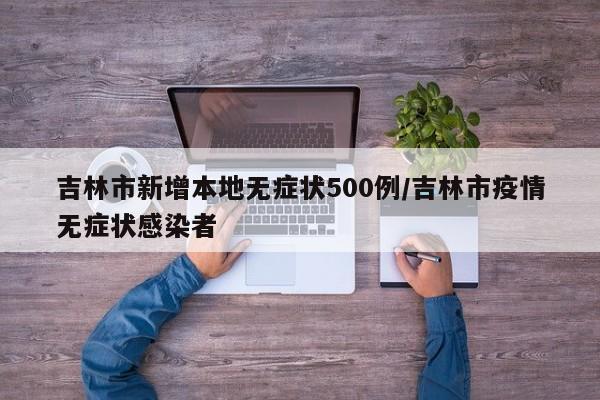 吉林市新增本地无症状500例/吉林市疫情无症状感染者