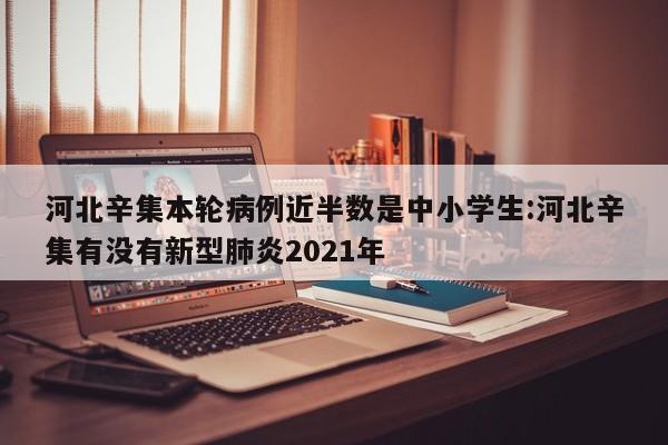 河北辛集本轮病例近半数是中小学生:河北辛集有没有新型肺炎2021年