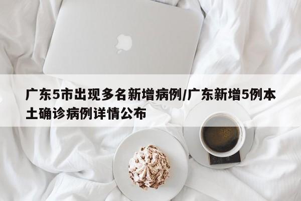 广东5市出现多名新增病例/广东新增5例本土确诊病例详情公布
